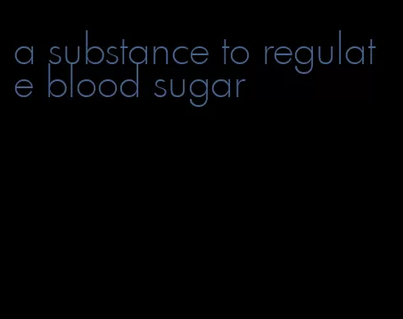 a substance to regulate blood sugar