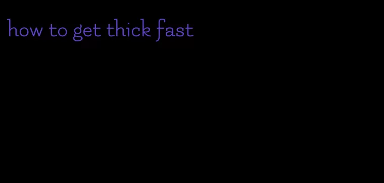 how to get thick fast