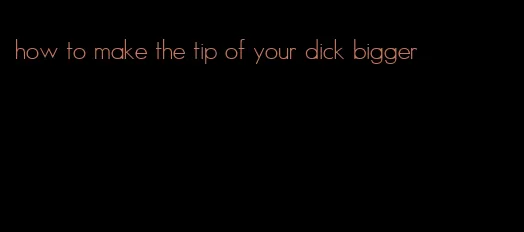 how to make the tip of your dick bigger