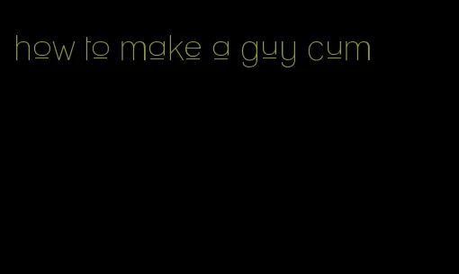 how to make a guy cum