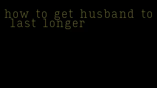 how to get husband to last longer