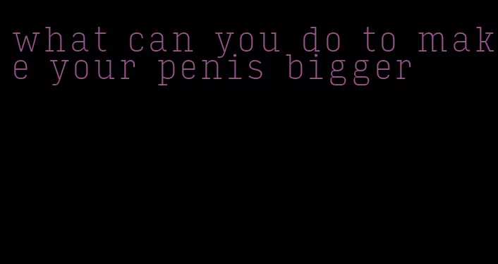 what can you do to make your penis bigger