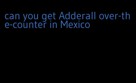can you get Adderall over-the-counter in Mexico