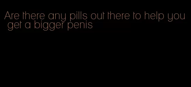 Are there any pills out there to help you get a bigger penis