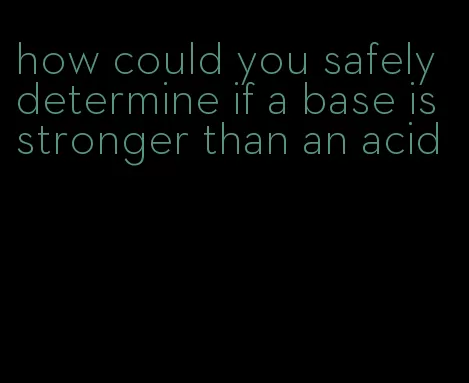 how could you safely determine if a base is stronger than an acid