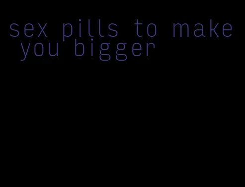 sex pills to make you bigger