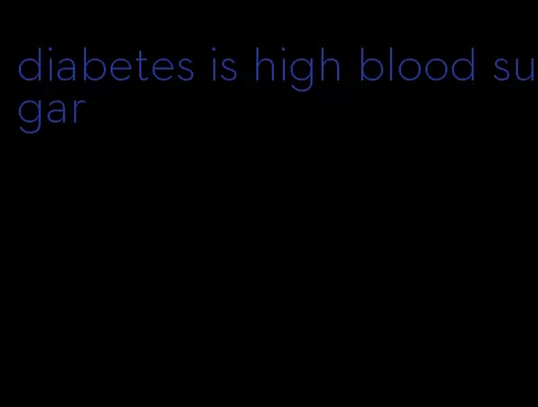 diabetes is high blood sugar