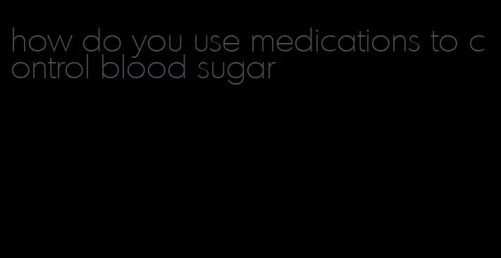 how do you use medications to control blood sugar