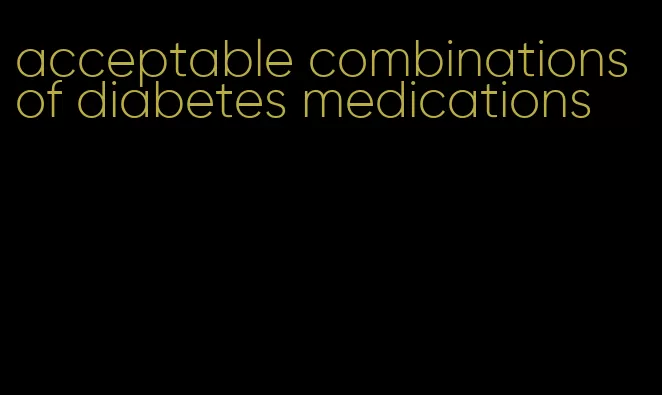 acceptable combinations of diabetes medications