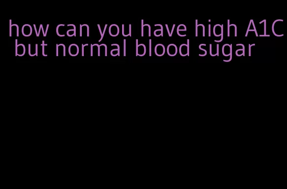 how can you have high A1C but normal blood sugar