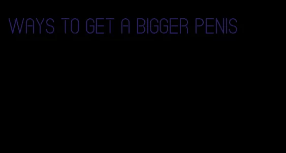 ways to get a bigger penis