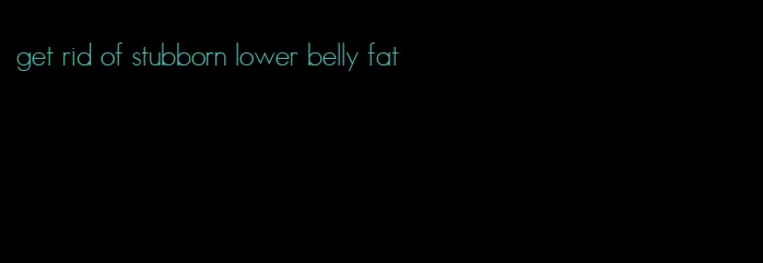 get rid of stubborn lower belly fat