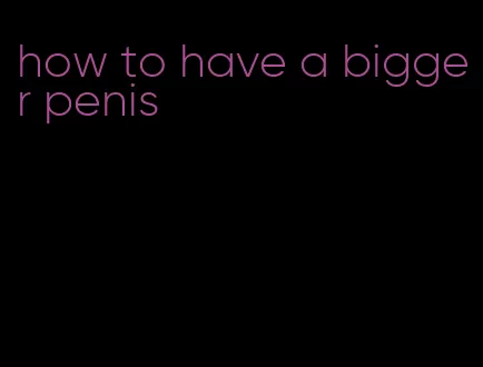 how to have a bigger penis