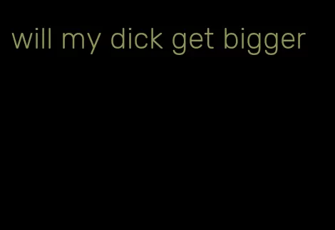 will my dick get bigger