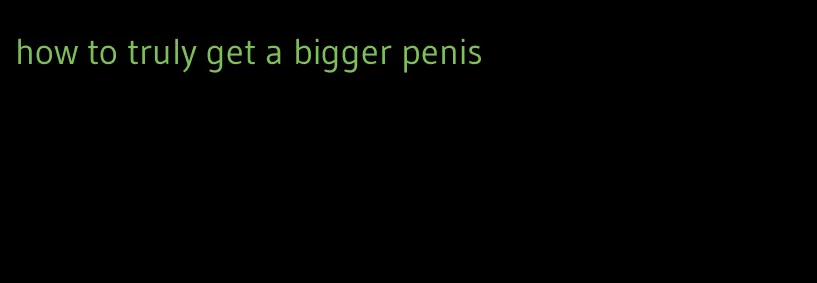 how to truly get a bigger penis