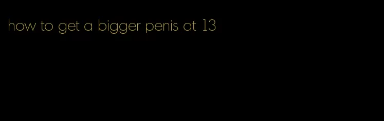 how to get a bigger penis at 13