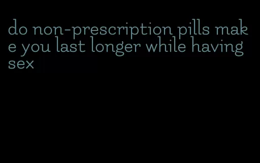 do non-prescription pills make you last longer while having sex