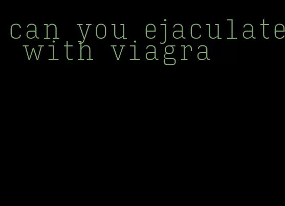 can you ejaculate with viagra