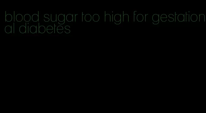 blood sugar too high for gestational diabetes