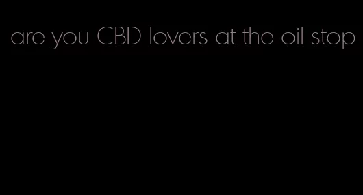 are you CBD lovers at the oil stop