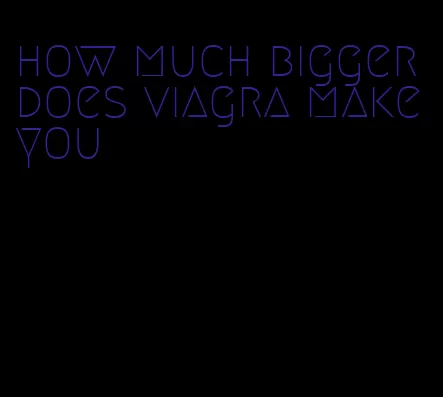 how much bigger does viagra make you