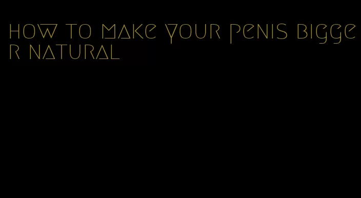 how to make your penis bigger natural