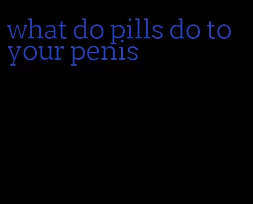 what do pills do to your penis